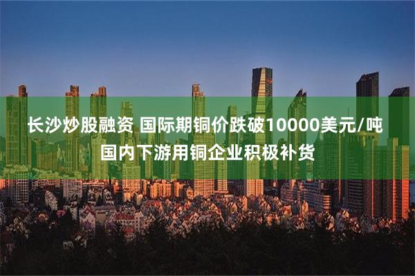 长沙炒股融资 国际期铜价跌破10000美元/吨 国内下游用铜企业积极补货