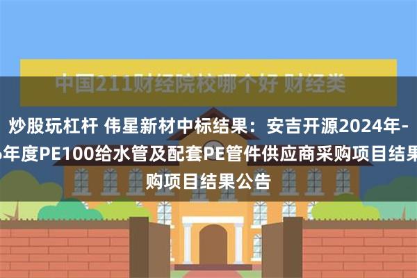 炒股玩杠杆 伟星新材中标结果：安吉开源2024年-2026年度PE100给水管及配套PE管件供应商采购项目结果公告