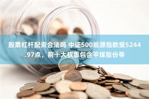 股票杠杆配资合法吗 中证500能源指数报5244.97点，前十大权重包含平煤股份等