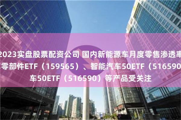 2023实盘股票配资公司 国内新能源车月度零售渗透率突破50%，汽车零部件ETF（159565）、智能汽车50ETF（516590）等产品受关注