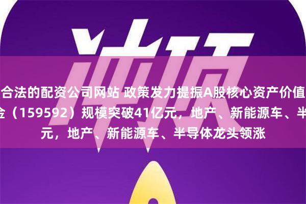 合法的配资公司网站 政策发力提振A股核心资产价值！A50ETF基金（159592）规模突破41亿元，地产、新能源车、半导体龙头领涨