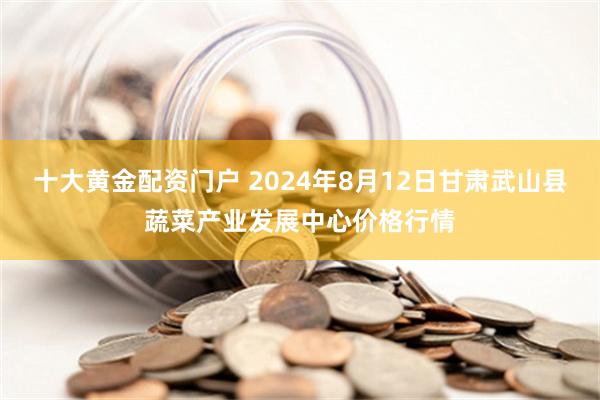 十大黄金配资门户 2024年8月12日甘肃武山县蔬菜产业发展中心价格行情