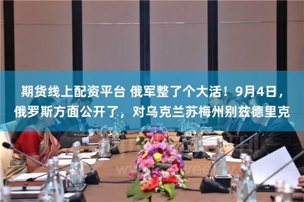 期货线上配资平台 俄军整了个大活！9月4日，俄罗斯方面公开了，对乌克兰苏梅州别兹德里克