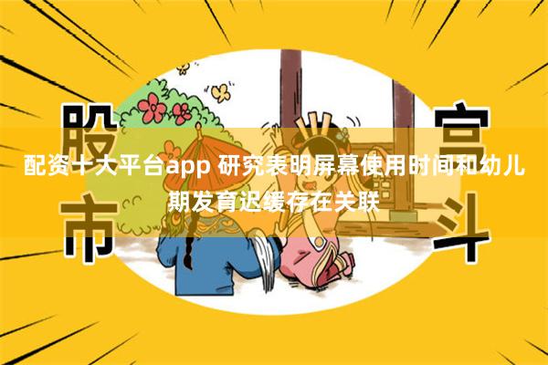 配资十大平台app 研究表明屏幕使用时间和幼儿期发育迟缓存在关联