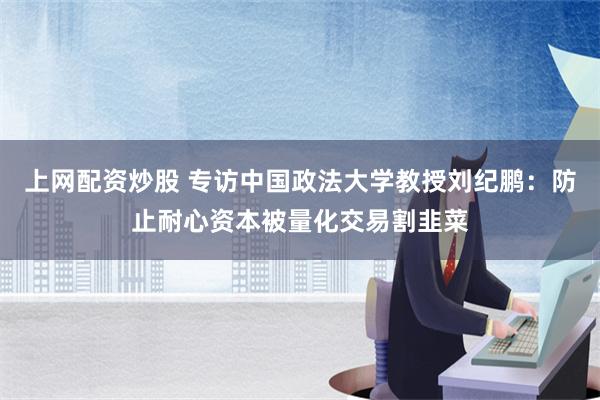 上网配资炒股 专访中国政法大学教授刘纪鹏：防止耐心资本被量化交易割韭菜