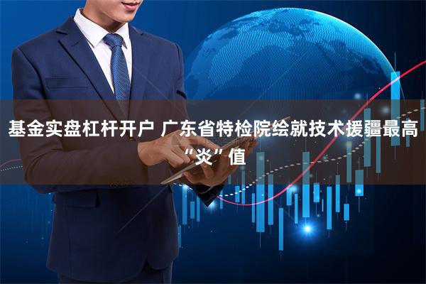 基金实盘杠杆开户 广东省特检院绘就技术援疆最高“炎”值