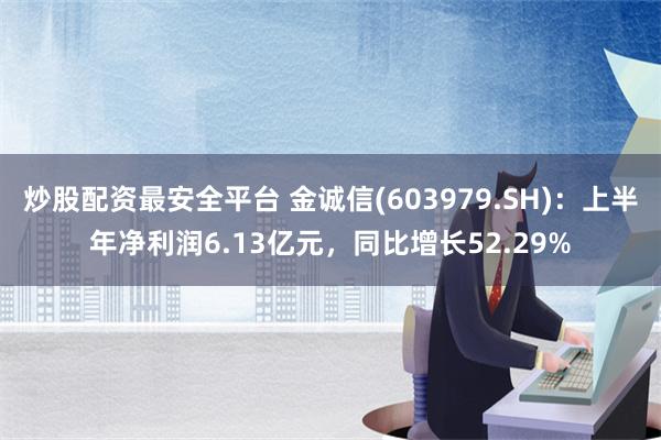 炒股配资最安全平台 金诚信(603979.SH)：上半年净利润6.13亿元，同比增长52.29%