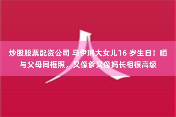 炒股股票配资公司 马伊琍大女儿16 岁生日！晒与父母同框照，又像爹又像妈长相很高级