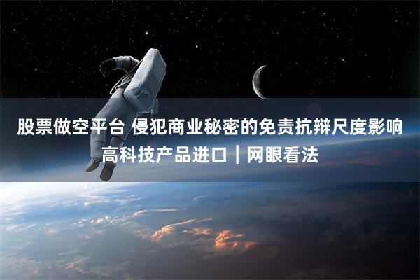 股票做空平台 侵犯商业秘密的免责抗辩尺度影响高科技产品进口︱网眼看法