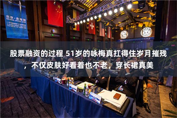 股票融资的过程 51岁的咏梅真扛得住岁月摧残，不仅皮肤好看着也不老，穿长裙真美