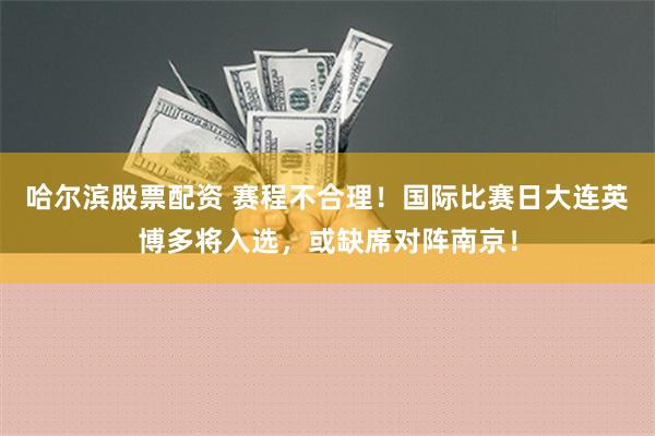 哈尔滨股票配资 赛程不合理！国际比赛日大连英博多将入选，或缺席对阵南京！