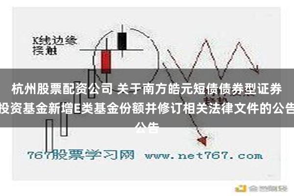 杭州股票配资公司 关于南方皓元短债债券型证券投资基金新增E类基金份额并修订相关法律文件的公告