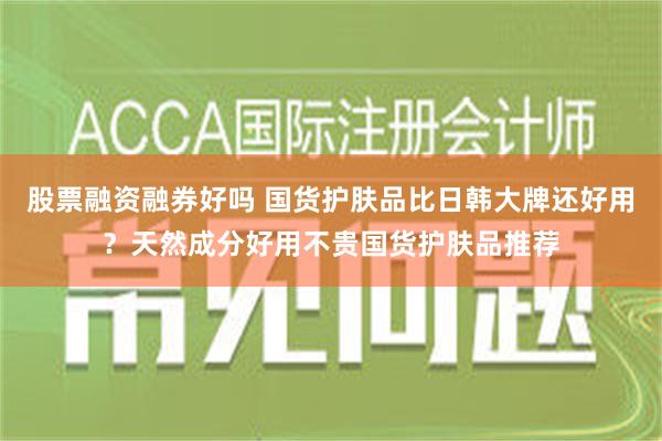 股票融资融券好吗 国货护肤品比日韩大牌还好用？天然成分好用不贵国货护肤品推荐