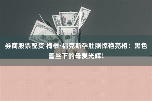 券商股票配资 梅根·福克斯孕肚照惊艳亮相：黑色蕾丝下的母爱光辉！