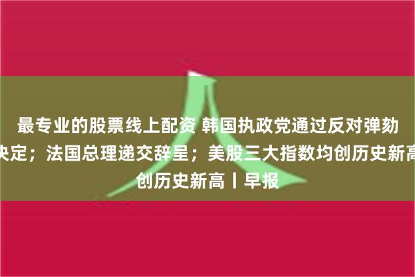 最专业的股票线上配资 韩国执政党通过反对弹劾尹锡悦决定；法国总理递交辞呈；美股三大指数均创历史新高丨早报