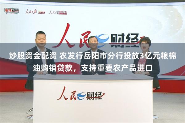 炒股资金配资 农发行岳阳市分行投放3亿元粮棉油购销贷款，支持重要农产品进口