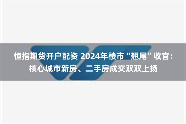 恒指期货开户配资 2024年楼市“翘尾”收官：核心城市新房、二手房成交双双上扬