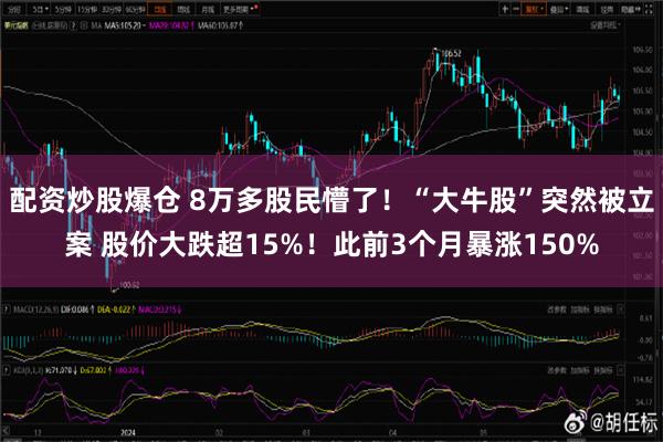 配资炒股爆仓 8万多股民懵了！“大牛股”突然被立案 股价大跌超15%！此前3个月暴涨150%